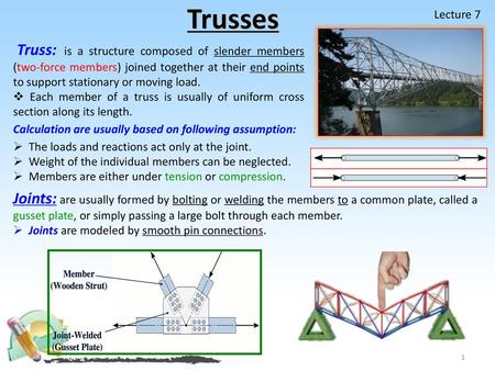 Trusses Lecture 7 Truss: is a structure composed of slender members (two-force members) joined together at their end points to support stationary or moving.