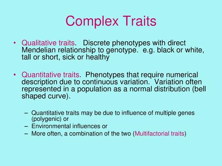 Complex Traits Qualitative traits. Discrete phenotypes with direct Mendelian relationship to genotype. e.g. black or white, tall or short, sick or healthy.