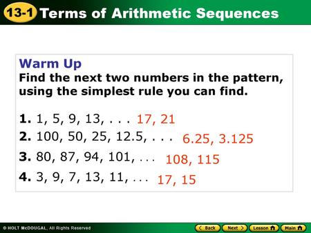 Warm Up Find the next two numbers in the pattern, using the simplest rule you can find. 1. 1, 5, 9, 13, . . . 2. 100, 50, 25, 12.5, . . . 3. 80, 87, 94,