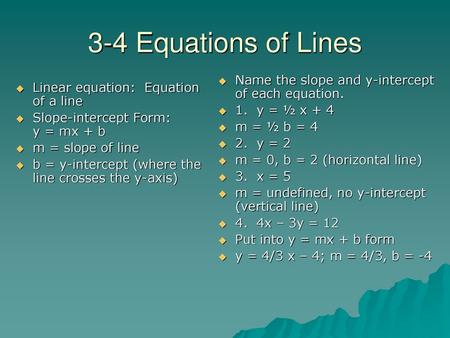 3-4 Equations of Lines Name the slope and y-intercept of each equation. 1. y = ½ x + 4 m = ½ b = 4 2. y = 2 m = 0, b = 2 (horizontal line) 3. x = 5.