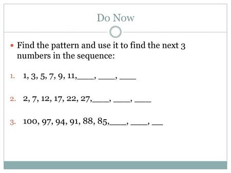 Do Now Find the pattern and use it to find the next 3 numbers in the sequence: 1, 3, 5, 7, 9, 11,___, ___, ___ 2, 7, 12, 17, 22, 27,___, ___, ___ 100,