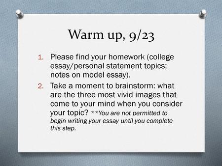 Warm up, 9/23 Please find your homework (college essay/personal statement topics; notes on model essay). Take a moment to brainstorm: what are the three.