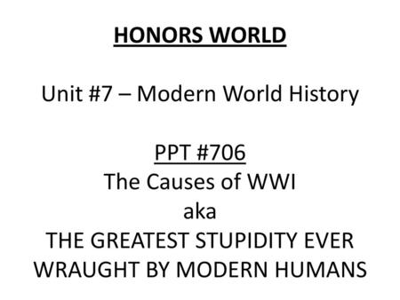 HONORS WORLD Unit #7 – Modern World History PPT #706 The Causes of WWI aka THE GREATEST STUPIDITY EVER WRAUGHT BY MODERN HUMANS.