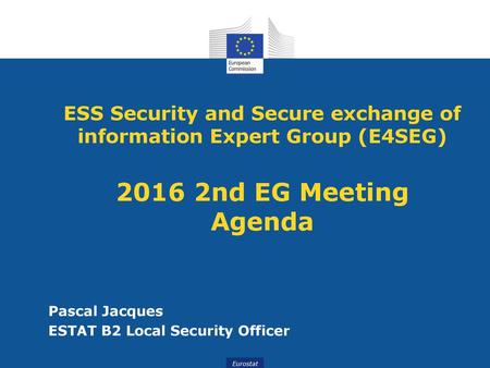 ESS Security and Secure exchange of information Expert Group (E4SEG) 2016 2nd EG Meeting Agenda Pascal Jacques ESTAT B2 Local Security Officer.