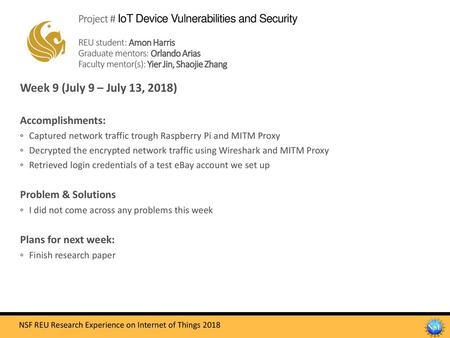 Project # IoT Device Vulnerabilities and Security REU student: Amon Harris Graduate mentors: Orlando Arias Faculty mentor(s): Yier Jin, Shaojie Zhang.