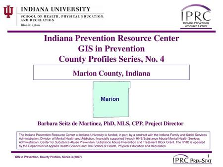 Indiana Prevention Resource Center GIS in Prevention County Profiles Series, No. 4 Marion County, Indiana Barbara Seitz de Martinez, PhD, MLS, CPP, Project.