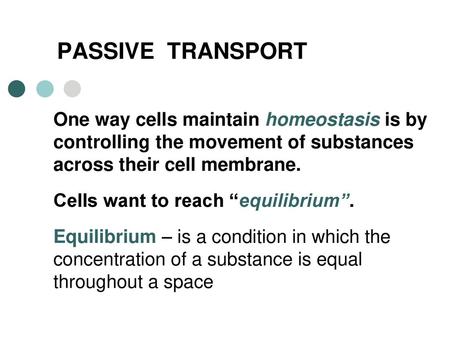 PASSIVE TRANSPORT One way cells maintain homeostasis is by controlling the movement of substances across their cell membrane. Cells want to reach “equilibrium”.