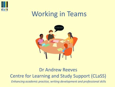 Working in Teams Dr Andrew Reeves Centre for Learning and Study Support (CLaSS) Enhancing academic practice, writing development and professional skills.