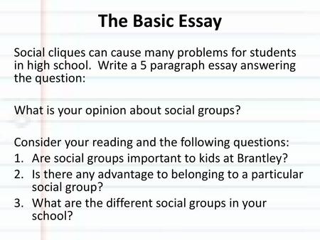 The Basic Essay Social cliques can cause many problems for students in high school. Write a 5 paragraph essay answering the question: What is your opinion.