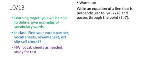10/13 Warm up: Write an equation of a line that is perpendicular to y= -2x+8 and passes through the point (3,-7). Learning target: you will be able.