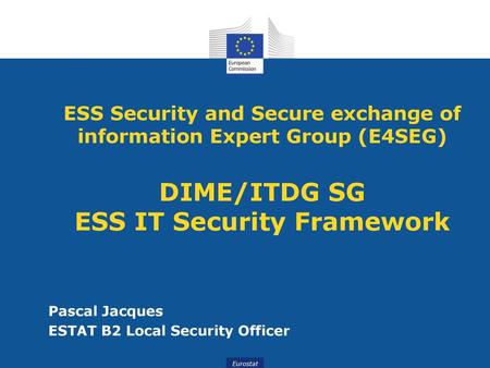 ESS Security and Secure exchange of information Expert Group (E4SEG) DIME/ITDG SG ESS IT Security Framework Pascal Jacques ESTAT B2 Local Security Officer.