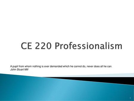 CE 220 Professionalism A pupil from whom nothing is ever demanded which he cannot do, never does all he can. John Stuart Mill.