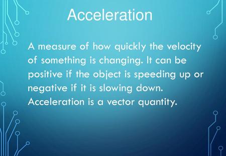 Acceleration A measure of how quickly the velocity of something is changing. It can be positive if the object is speeding up or negative if it is slowing.