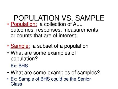 POPULATION VS. SAMPLE Population: a collection of ALL outcomes, responses, measurements or counts that are of interest. Sample: a subset of a population.