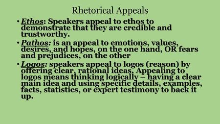 Rhetorical Appeals Ethos: Speakers appeal to ethos to demonstrate that they are credible and trustworthy. Pathos: is an appeal to emotions, values,