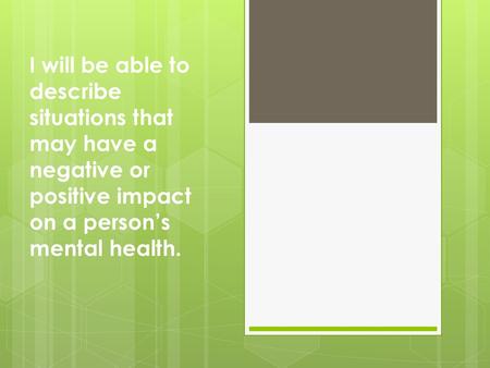 I will be able to describe situations that may have a negative or positive impact on a person’s mental health.