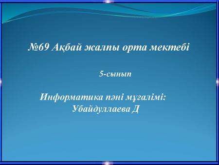 №69 Ақбай жалпы орта мектебі Информатика пәні мұғалімі: