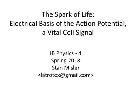  The Spark of Life: Electrical Basis of the Action Potential, a Vital Cell Signal IB Physics - 4 Spring 2018 Stan Misler 