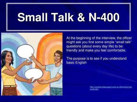 Small Talk & N-400 At the beginning of the interview, the officer might ask you first some simple “small talk” questions (about every day life) to be friendly.