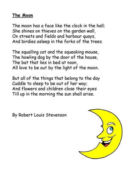 The Moon The moon has a face like the clock in the hall;  She shines on thieves on the garden wall,  On streets and fields and harbour quays,  And birdies.