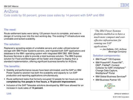 IBM SAP Alliance AriZona Cuts costs by 50 percent, grows case sales by 14 percent with SAP and IBM The need: Route-settlement tasks were taking 120 person-hours.