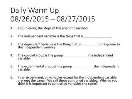 Daily Warm Up 08/26/2015 – 08/27/2015 List, in order, the steps of the scientific method. The independent variable is the thing that is _______________.